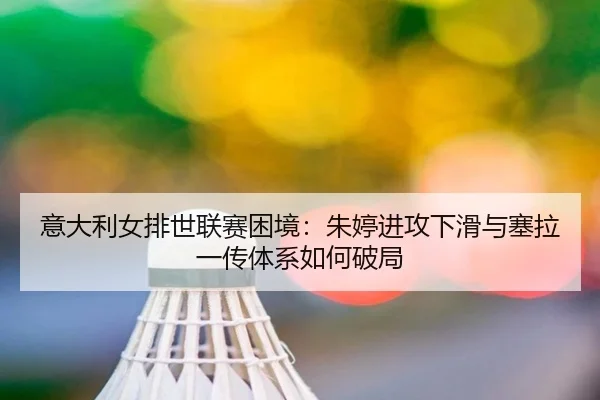 意大利女排世联赛困境：朱婷进攻下滑与塞拉一传体系如何破局