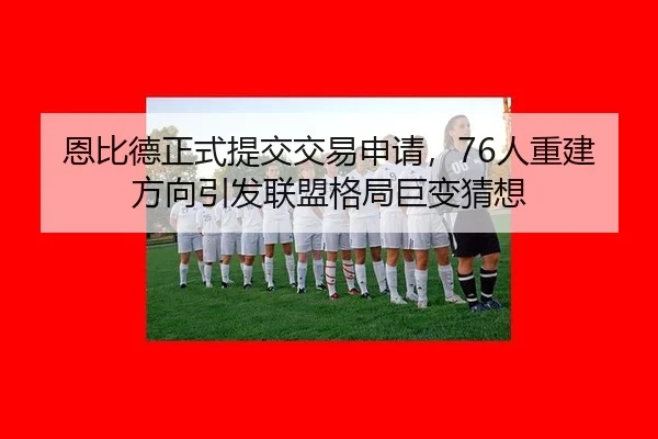 恩比德正式提交交易申请，76人重建方向引发联盟格局巨变猜想